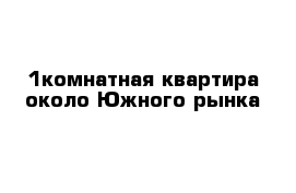 1комнатная квартира около Южного рынка